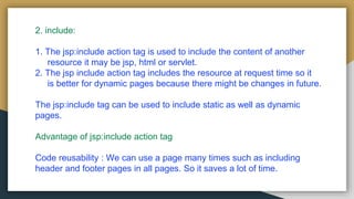2. include:
1. The jsp:include action tag is used to include the content of another
resource it may be jsp, html or servlet.
2. The jsp include action tag includes the resource at request time so it
is better for dynamic pages because there might be changes in future.
The jsp:include tag can be used to include static as well as dynamic
pages.
Advantage of jsp:include action tag
Code reusability : We can use a page many times such as including
header and footer pages in all pages. So it saves a lot of time.
 