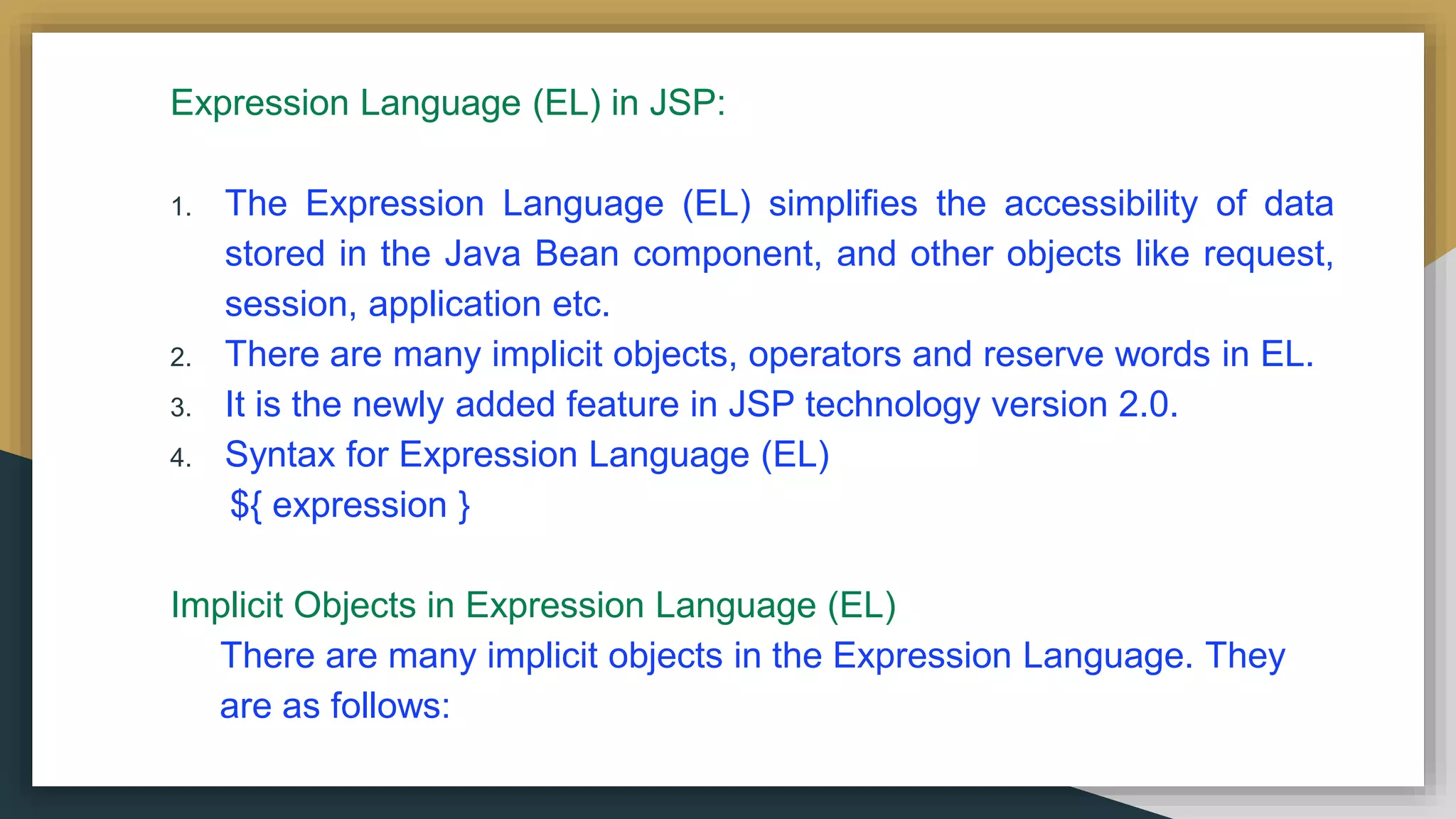 Expression Language (EL) in JSP:
1. The Expression Language (EL) simplifies the accessibility of data
stored in the Java Bean component, and other objects like request,
session, application etc.
2. There are many implicit objects, operators and reserve words in EL.
3. It is the newly added feature in JSP technology version 2.0.
4. Syntax for Expression Language (EL)
${ expression }
Implicit Objects in Expression Language (EL)
There are many implicit objects in the Expression Language. They
are as follows:
 