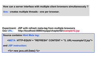 How can a server interface with multiple client browsers simultaneously ?

Ans: creates multiple threads - one per browser.




Experiment: JSP with refresh meta-tag from multiple browsers
Use URL:    http://localhost:8080/myapp/chapter02/example12.jsp
Source contains Html Meta tag:

   <META HTTP-EQUIV = "REFRESH" CONTENT = "5, URL=example12.jsp">

and JSP instruction:

    <%= new java.util.Date() %>
 