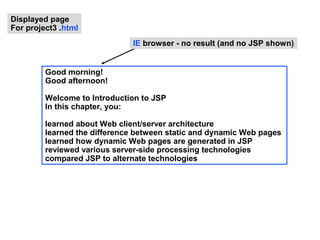 Displayed page
For project3 .html
                              IE browser - no result (and no JSP shown)


         Good morning!
         Good afternoon!

         Welcome to Introduction to JSP
         In this chapter, you:

         learned about Web client/server architecture
         learned the difference between static and dynamic Web pages
         learned how dynamic Web pages are generated in JSP
         reviewed various server-side processing technologies
         compared JSP to alternate technologies
 