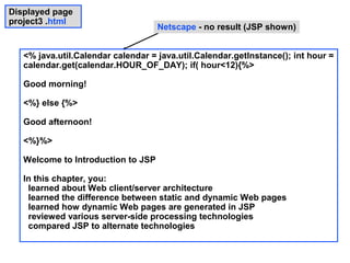 Displayed page
project3 .html
                                    Netscape - no result (JSP shown)


   <% java.util.Calendar calendar = java.util.Calendar.getInstance(); int hour =
   calendar.get(calendar.HOUR_OF_DAY); if( hour<12){%>

   Good morning!

   <%} else {%>

   Good afternoon!

   <%}%>

   Welcome to Introduction to JSP

   In this chapter, you:
    learned about Web client/server architecture
    learned the difference between static and dynamic Web pages
    learned how dynamic Web pages are generated in JSP
    reviewed various server-side processing technologies
    compared JSP to alternate technologies
 
