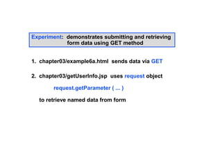 Experiment: demonstrates submitting and retrieving
            form data using GET method


1. chapter03/example6a.html sends data via GET

2. chapter03/getUserInfo.jsp uses request object

        request.getParameter ( ... )

  to retrieve named data from form
 