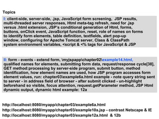 Topics
I: client-side, server-side, .jsp, JavaScript form screening, JSP results,
multi-threaded server responses, Html meta-tag refresh, need for .jsp
versus .html extension, JSP’s conditional generation of Html, forms,
buttons, onClick event, JavaScript function, reset, role of names on forms
to identify form elements, table definition, textfields, alert pop-up
window, configuring for Apache Tomcat server, Class & ClassPath
system environment variables, <script & <% tags for JavaScript & JSP


II: form - events - extend form, myjspappchapter02example14.html,
qualified names for elements, submitting form data, request/response cycle[38],
GET method:processing by server-side program, submit button, method
identification, how element names are used, how JSP program accesses form
element values, run: chapter03example6a.html example - note query string sent
to server - in address field of browser - after submit clicked - un-highlight
beforehand so visible, focus attention, request.getParameter method, JSP Html
dynamic output, dynamic html example: 12a


http://localhost:8080/myapp/chapter03/example6a.html
http://localhost:8080/myapp/chapter03/example10a.jsp - contrast Netscape & IE
http://localhost:8080/myapp/chapter03/example12a.html & 12b
 