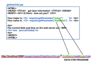 getUserInfo.jsp
     <HTML>
     <HEAD> <TITLE> get User information </TITLE> </HEAD>
     <BODY> <H1> Hi there - how are you? </H1>

     Your major is: <%= request.getParameter("major")    %> <br>
     Your name is: <%= request.getParameter("firstName") %> <br>

     <br>
     The current Date and time on the web server are: <BR>
     <%= new java.util.Date() %>
     <br>
     </BODY>
     </HTML>




http://localhost:8080/myapp/chapter03/getUserInfo.jsp? firstName=aaa&major=zzz
                                                       DATA FOR PROGRAM
 