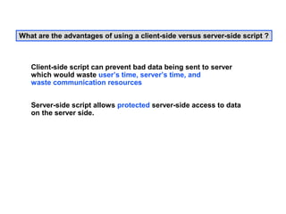 What are the advantages of using a client-side versus server-side script ?



   Client-side script can prevent bad data being sent to server
   which would waste user’s time, server’s time, and
   waste communication resources


   Server-side script allows protected server-side access to data
   on the server side.
 