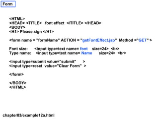 Form


   <HTML>
   <HEAD> <TITLE> font effect </TITLE> </HEAD>
   <BODY>
   <H1> Please sign </H1>

   <form name = "formName" ACTION = "getFontEffect.jsp" Method ="GET" >

   Font size: <input type=text name= font size=24> <br>
   Type name: <input type=text name= Name     size=24> <br>

   <input type=submit value="submit"    >
   <input type=reset value="Clear Form" >

   </form>

   </BODY>
   </HTML>




chapter03/example12a.html
 