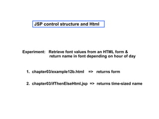 JSP control structure and Html




Experiment: Retrieve font values from an HTML form &
            return name in font depending on hour of day


 1. chapter03/example12b.html   => returns form


 2. chapter03/ifThenElseHtml.jsp => returns time-sized name
 