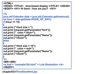 <HTML>
<HEAD> <TITLE> time-based display </TITLE> </HEAD>
<BODY> <H1> Hi there - how are you? </H1>

<%
java.util.Calendar date = java.util.Calendar.getInstance();
int hour = date.get(date.HOUR_OF_DAY);
if (hour <= 15)
{
out.print ("<font size = ");
out.print (request.getParameter("font"));
out.print (" color = blue>");
out.print (request.getParameter("Name"));
out.print ("</font>");
}else
{
out.print ("<font size = 10");
out.print (" color = red>");
out.print (request.getParameter("Name"));
out.print ("</font>");
}
%>
<BR><BR>
<a href = "example12b.html" > Link Illustration </a>
</BODY>
chapter03/ifThenElseHtml.jsp
 