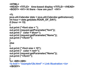 <HTML>
<HEAD> <TITLE> time-based display </TITLE> </HEAD>
<BODY> <H1> Hi there - how are you? </H1>

<%
java.util.Calendar date = java.util.Calendar.getInstance();
int hour = date.get(date.HOUR_OF_DAY);
if (hour <= 15)
{
out.print ("<font size = ");
out.print (request.getParameter("font"));
out.print (" color = blue>");
out.print (request.getParameter("Name"));
out.print ("</font>");
}
else
{
out.print ("<font size = 10");
out.print (" color = red>");
out.print (request.getParameter("Name"));
out.print ("</font>");
}
%> <BR><BR>
<a href = "example12b.html" > Link Illustration </a>
</BODY>
 
