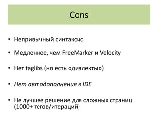 Cons

• Непривычный синтаксис
• Медленнее, чем FreeMarker и Velocity

• Нет taglibs (но есть «диалекты»)

• Нет автодополнения в IDE

• Не лучшее решение для сложных страниц
  (1000+ тегов/итераций)
 