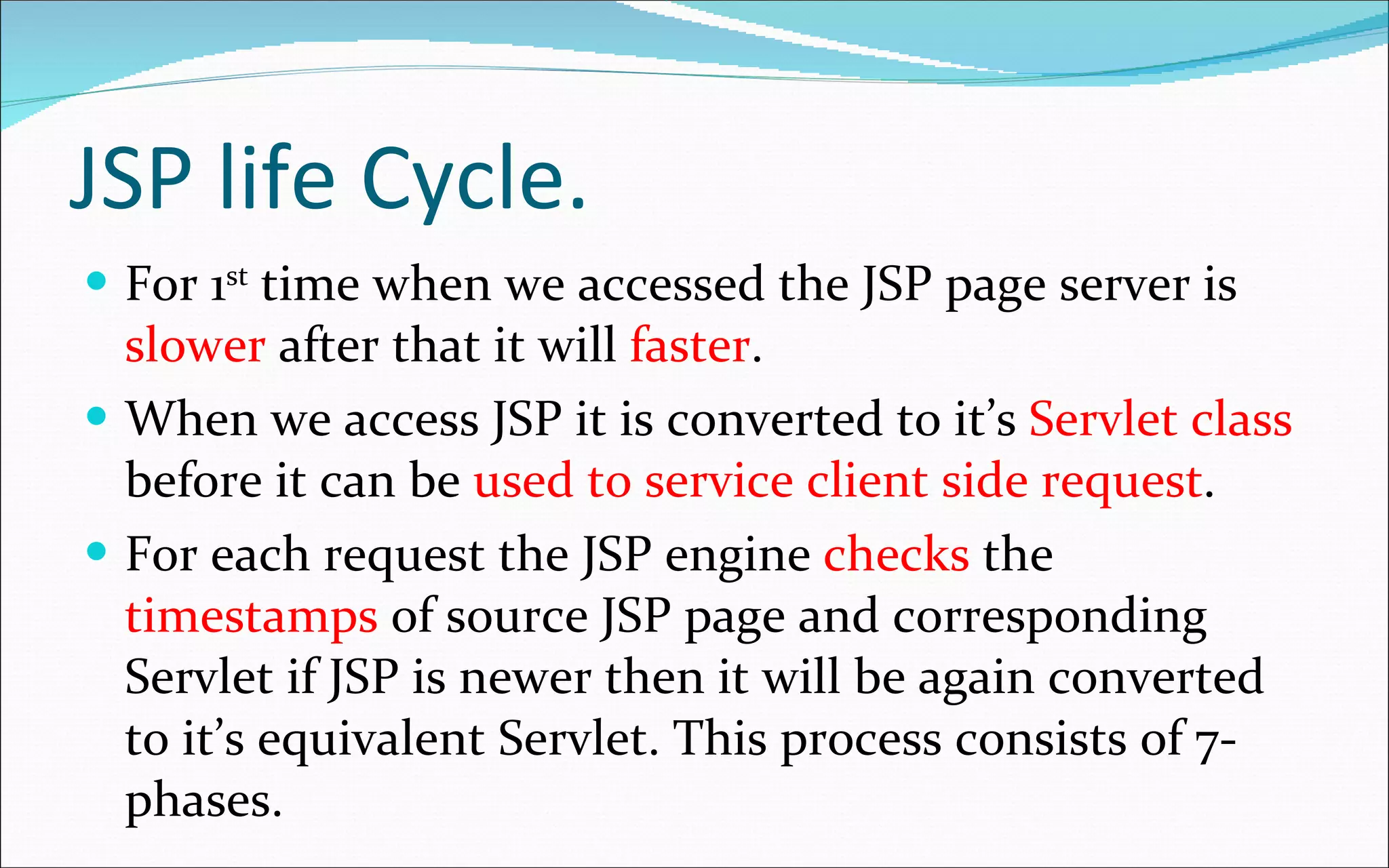 JSP life Cycle. For 1 st  time when we accessed the JSP page server is  slower  after that it will  faster . When we access JSP it is converted to it’s  Servlet class  before it can be  used to service client side request . For each request the JSP engine  checks  the  timestamps  of source JSP page and corresponding Servlet if JSP is newer then it will be again converted to it’s equivalent Servlet. This process consists of 7-phases. 