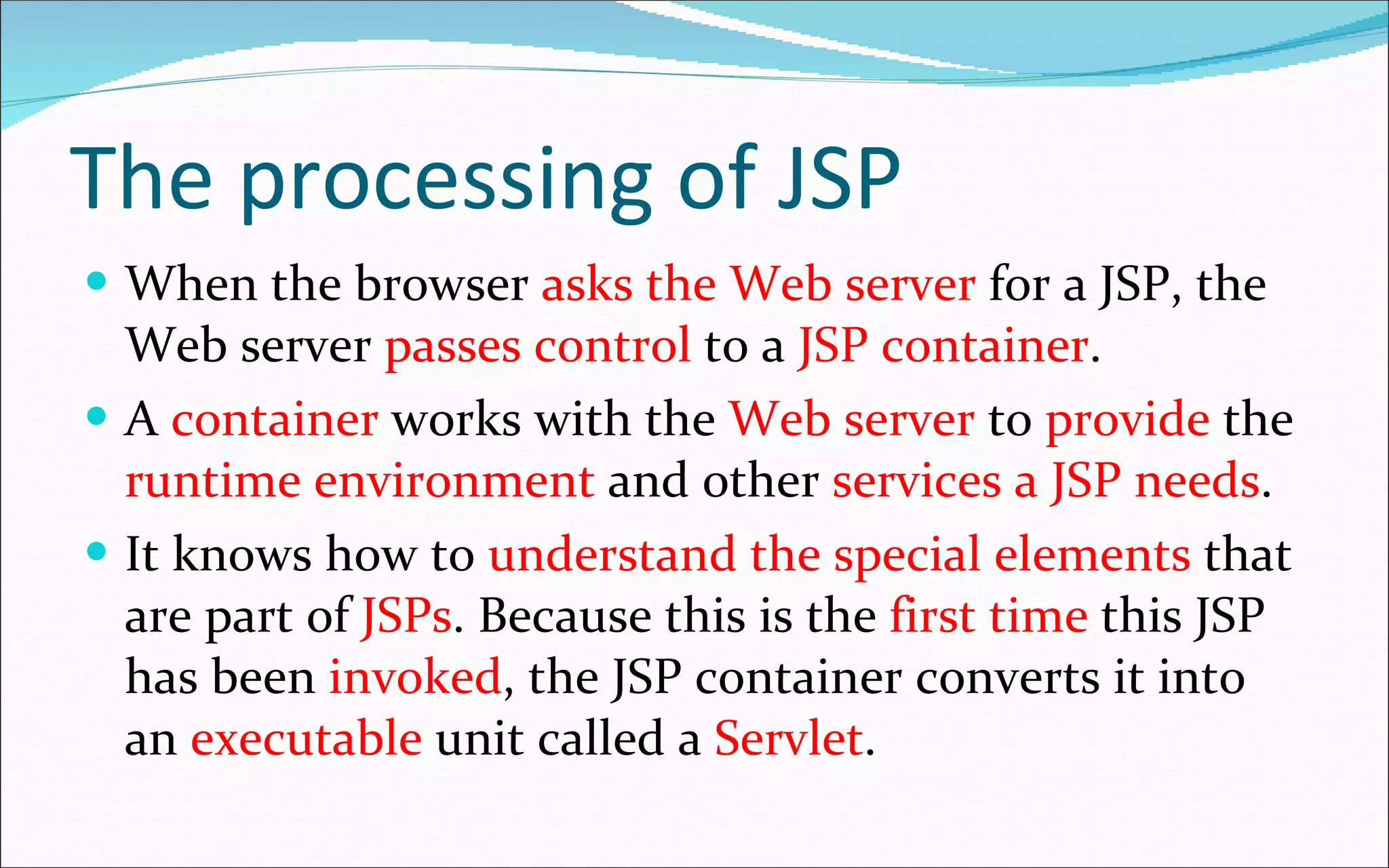 The processing of JSP When the browser  asks the Web server  for a JSP, the Web server  passes control  to a  JSP container . A  container  works with the  Web server  to  provide  the  runtime environment  and other  services a JSP needs .  It knows how to  understand the special elements  that are part of  JSPs . Because this is the  first time  this JSP has been  invoked , the JSP container converts it into an  executable  unit called a  Servlet . 