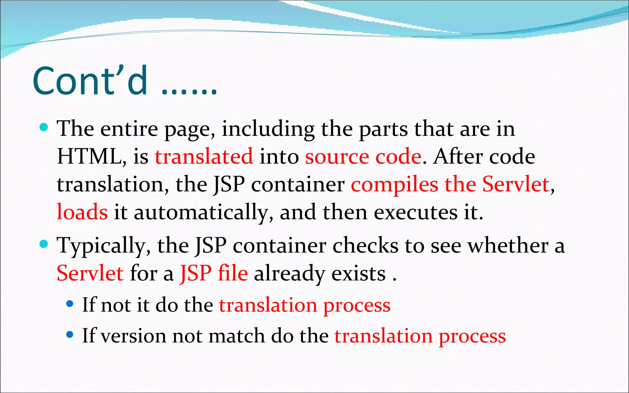 Cont’d ……  The entire page, including the parts that are in HTML, is  translated  into  source code . After code translation, the JSP container  compiles the Servlet ,  loads  it automatically, and then executes it. Typically, the JSP container checks to see whether a  Servlet  for a  JSP file  already exists . If not it do the  translation process If version not match do the  translation process 