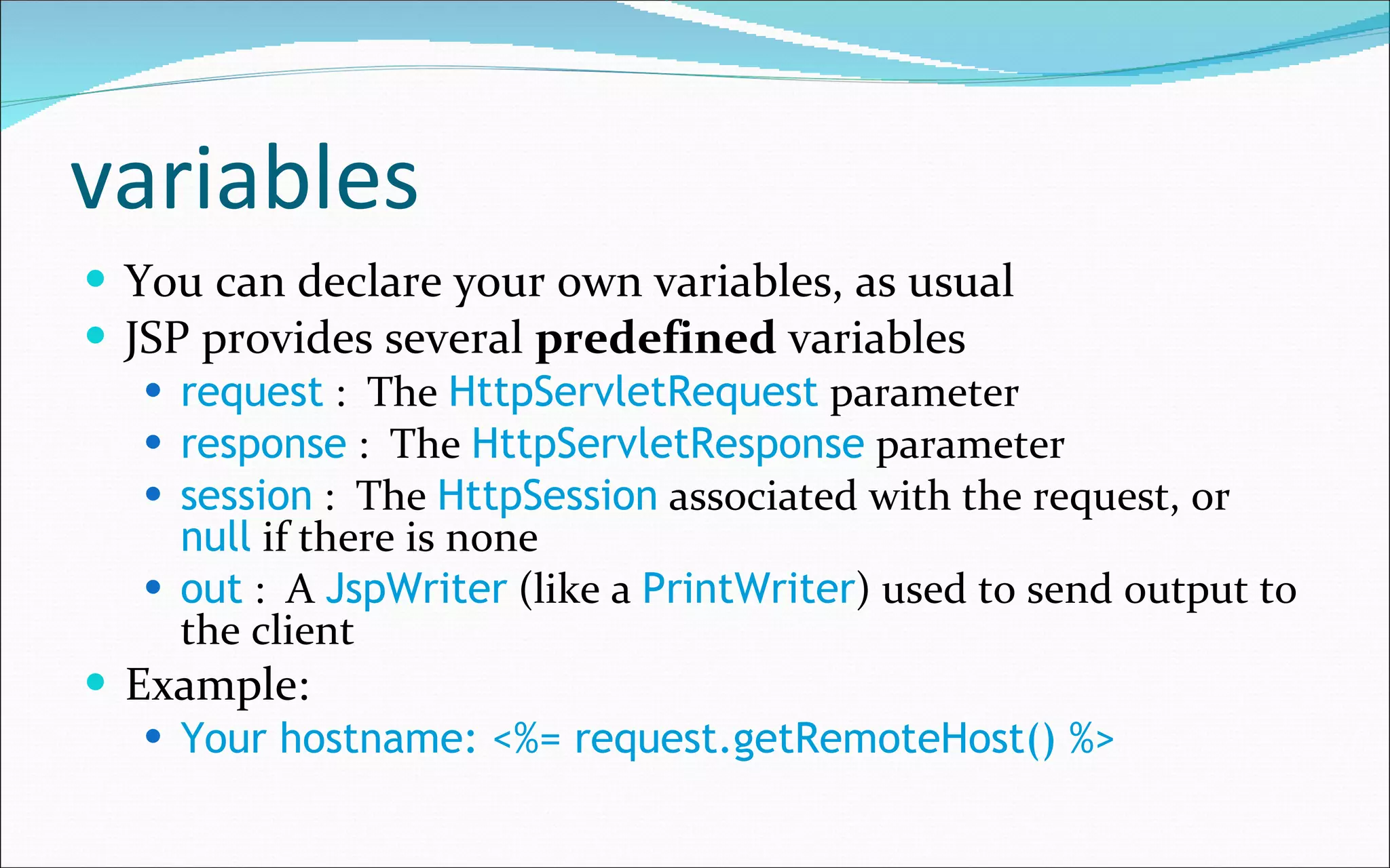 variables You can declare your own variables, as usual JSP provides several  predefined  variables request  :  The  HttpServletRequest  parameter response  :  The  HttpServletResponse  parameter session  :  The  HttpSession  associated with the request, or  null  if there is none out  :  A  JspWriter  (like a  PrintWriter ) used to send output to the client Example: Your hostname: <%= request.getRemoteHost() %> 