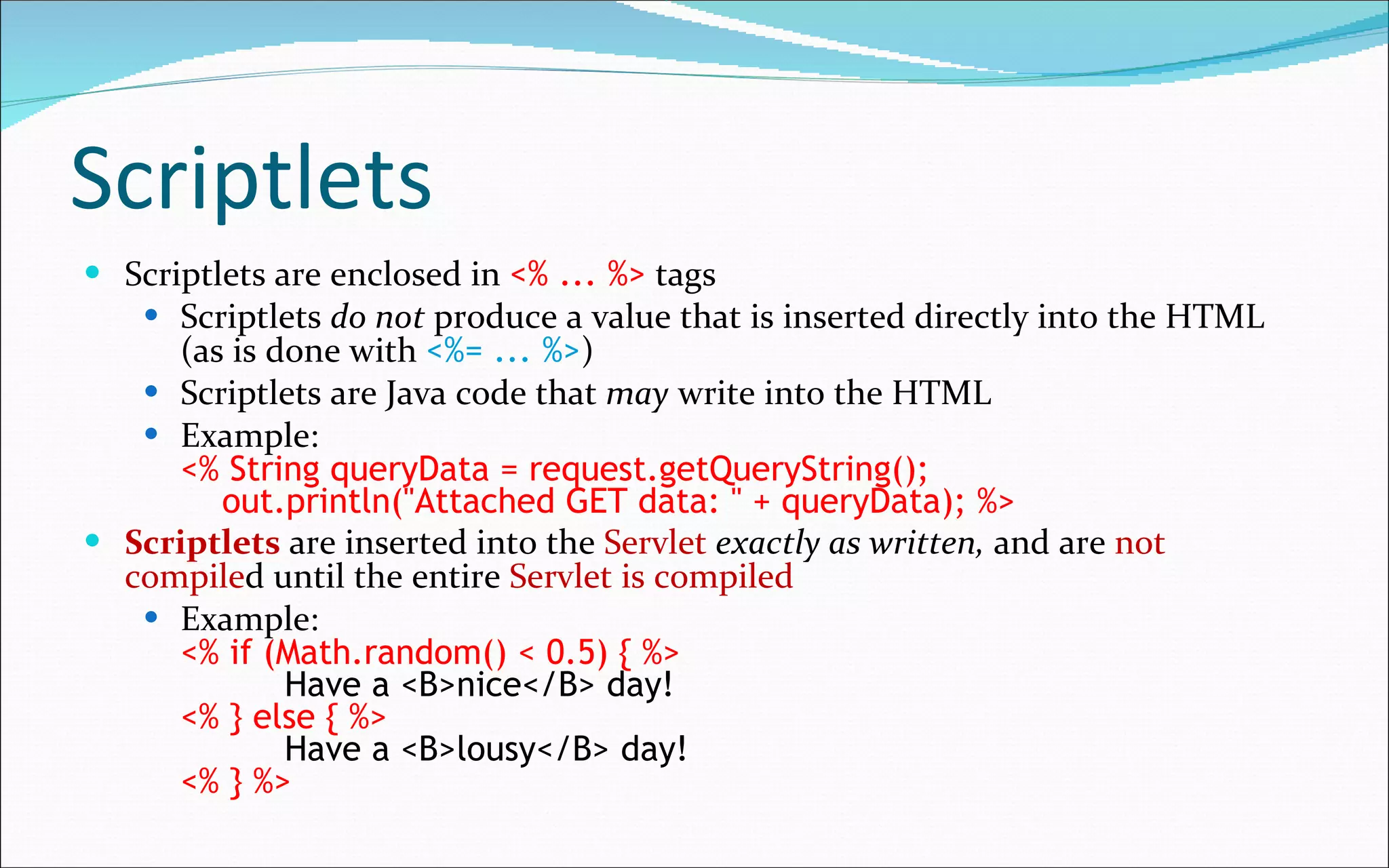 Scriptlets Scriptlets are enclosed in  <% ... %>   tags Scriptlets  do not  produce a value that is inserted directly into the HTML (as is done with  <%= ... %> ) Scriptlets are Java code that  may  write into the HTML Example: <% String queryData = request.getQueryString();   out.println("Attached GET data: " + queryData); %> Scriptlets  are inserted into the  Servlet   exactly as written,  and are  not compile d until the entire  Servlet is compiled Example: <% if (Math.random() < 0.5) { %>   Have a <B>nice</B> day! <% } else { %>   Have a <B>lousy</B> day! <% } %> 