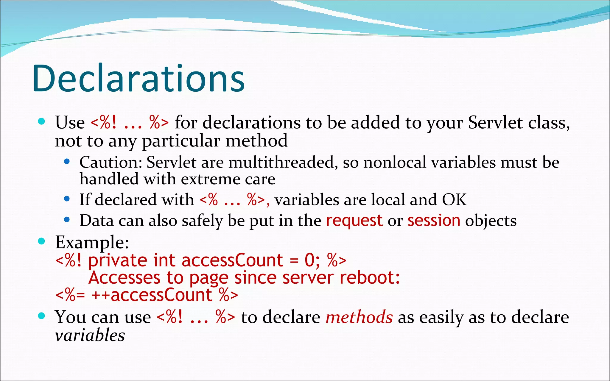 Declarations Use  <%! ... %>   for declarations to be added to your Servlet class, not to any particular method Caution: Servlet are multithreaded, so nonlocal variables must be handled with extreme care If declared with   <% ... %> ,  variables are local and OK Data can also safely be put in the  request  or  session  objects Example: <%! private int accessCount = 0; %>   Accesses to page since server reboot:  <%= ++accessCount %> You can use   <%! ... %>   to declare  methods  as easily as to declare  variables 