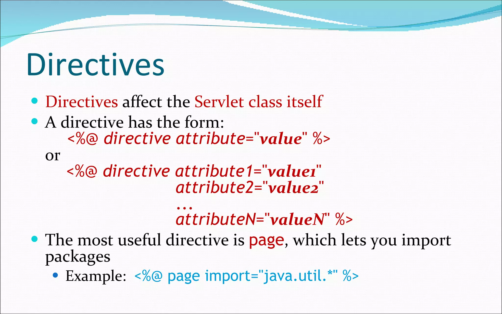 Directives Directives  affect the  Servlet class itself A directive has the form:   <%@  directive   attribute =" value " %> or   <%@  directive   attribute1 =" value1 "    attribute2 =" value2 "   ...   attributeN =" valueN " %> The most useful directive is  page , which lets you import packages Example:   <%@ page import="java.util.*" %> 