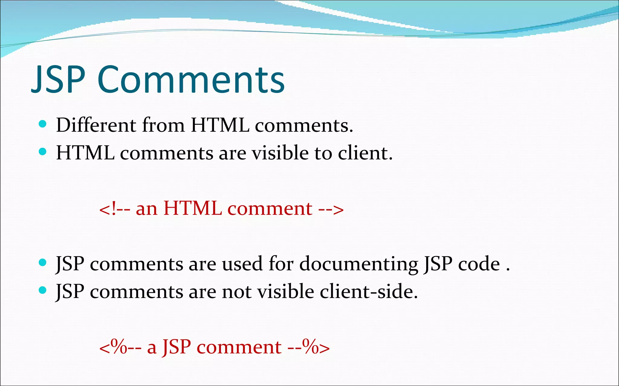 JSP Comments Different from HTML comments. HTML comments are visible to client. <!-- an HTML comment --> JSP comments are used for documenting JSP code . JSP comments are not visible client-side. <%-- a JSP comment --%> 