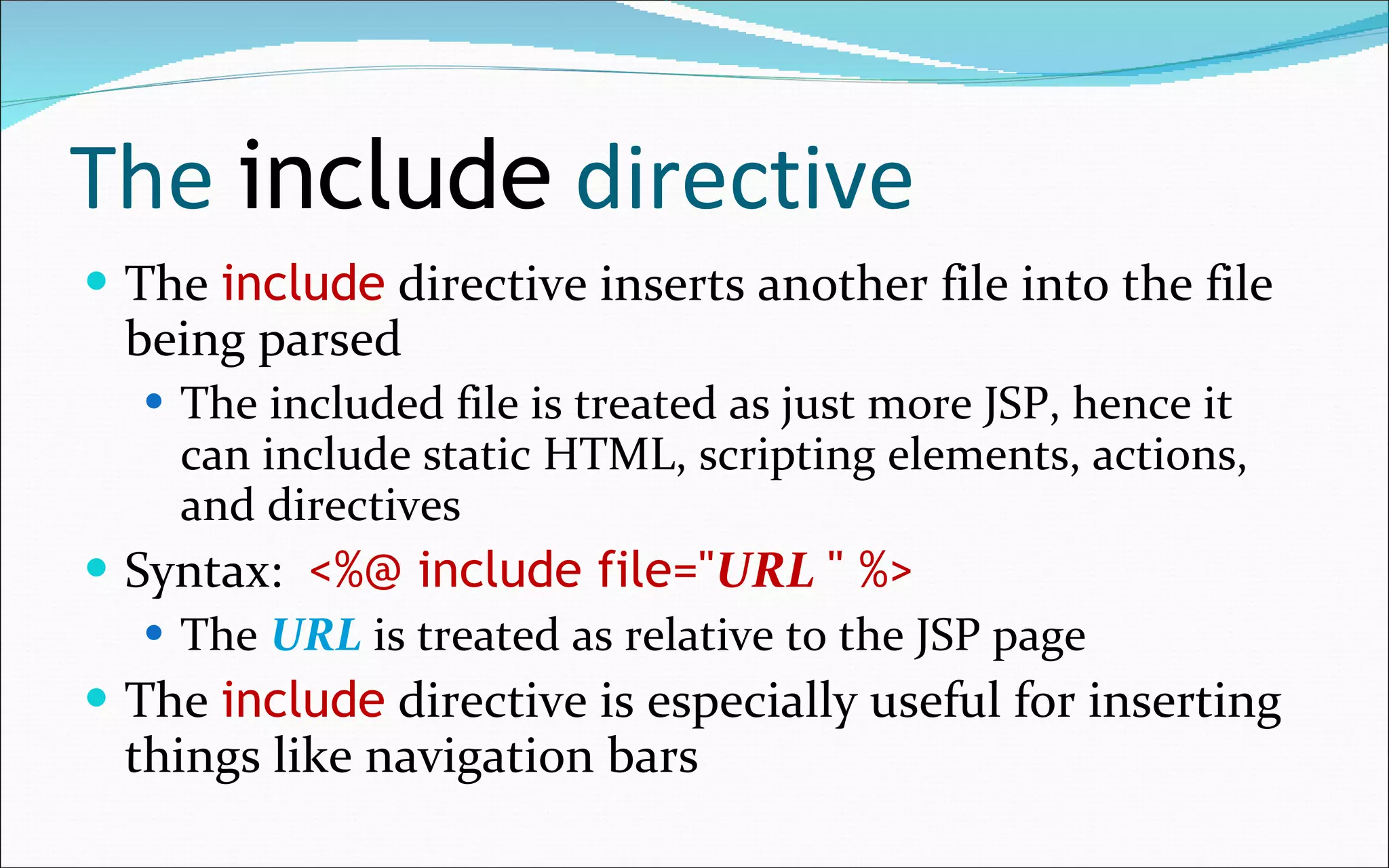 The  include  directive The  include  directive inserts another file into the file being parsed The included file is treated as just more JSP, hence it can include static HTML, scripting elements, actions, and directives Syntax:  <%@ include file=" URL   " %> The  URL  is treated as relative to the JSP page The  include  directive is especially useful for inserting things like navigation bars 