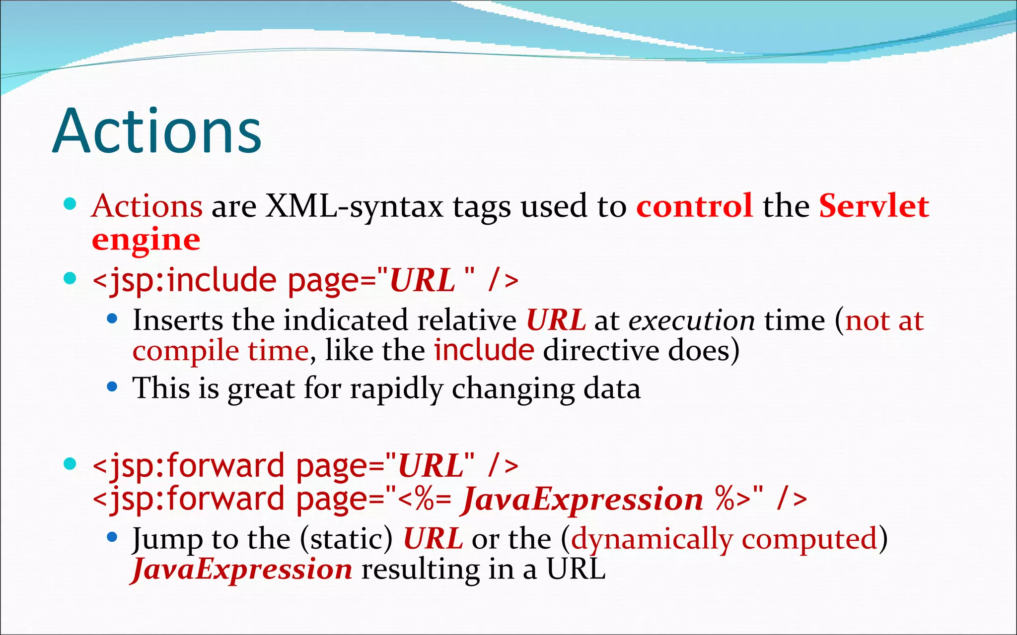 Actions Actions  are XML-syntax tags used to  control  the  Servlet engine <jsp:include page=" URL   " /> Inserts the indicated relative  URL  at  execution  time ( not at compile time , like the  include  directive does) This is great for rapidly changing data <jsp:forward page=" URL " /> <jsp:forward page="<%=  JavaExpression  %>" /> Jump to the (static)  URL  or the ( dynamically computed )  JavaExpression  resulting in a URL 