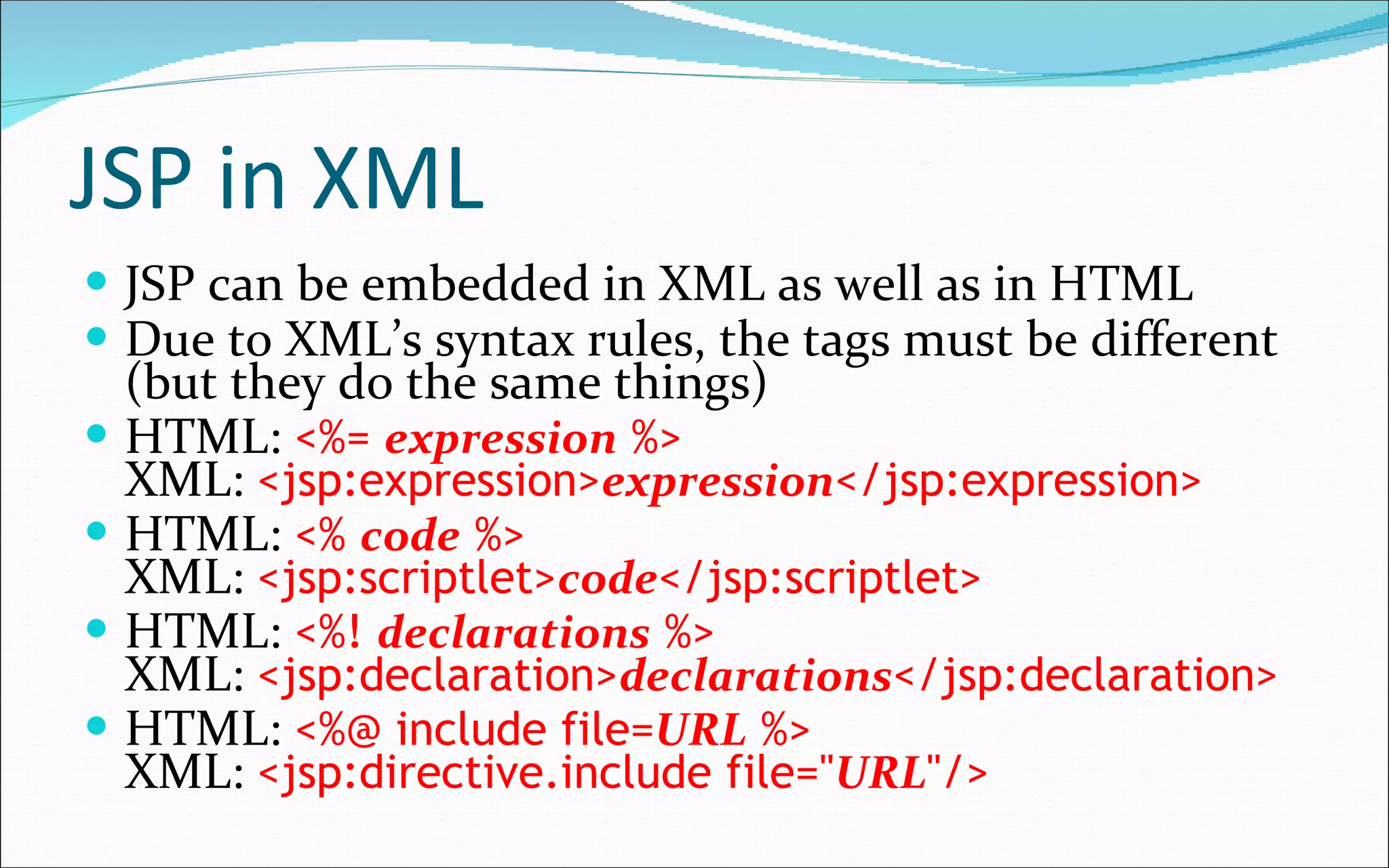 JSP in XML JSP can be embedded in XML as well as in HTML Due to XML’s syntax rules, the tags must be different (but they do the same things) HTML:  <%=  expression  %> XML:  <jsp:expression> expression </jsp:expression> HTML:  <%  code  %> XML:  <jsp:scriptlet> code </jsp:scriptlet> HTML:  <%!  declarations  %> XML:  <jsp:declaration> declarations </jsp:declaration> HTML:  <%@ include file= URL  %> XML:  <jsp:directive.include file=" URL "/> 