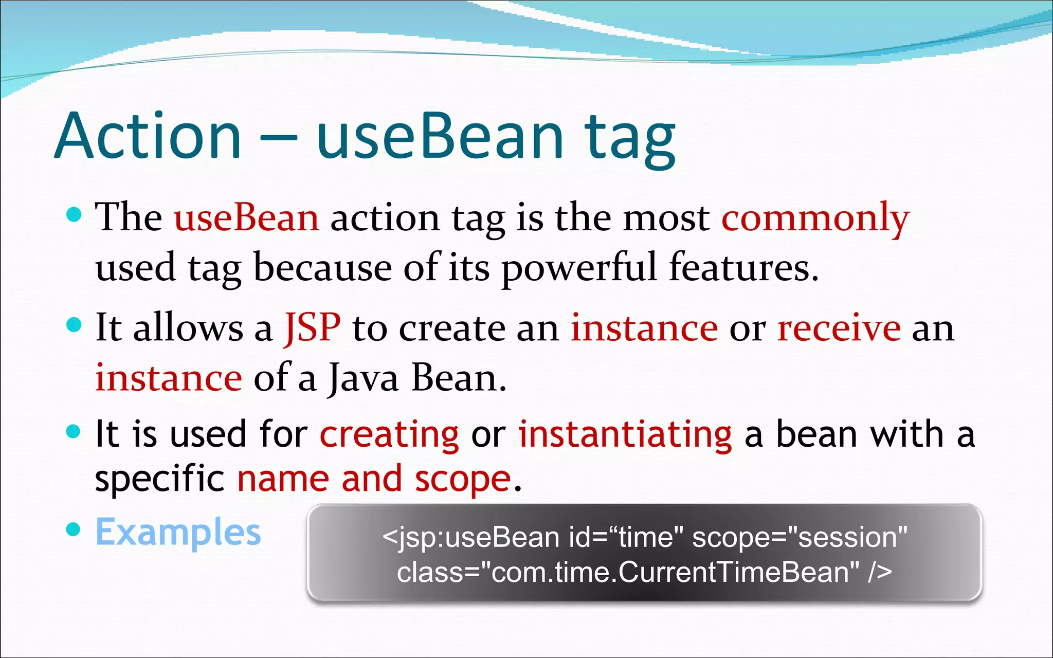 Action – useBean tag The  useBean  action tag is the most  commonly  used tag because of its powerful features. It allows a  JSP  to create an  instance  or  receive  an  instance  of a Java Bean. It is used for  creating  or  instantiating  a bean with a specific  name and scope . Examples <jsp:useBean id=“time" scope="session" class="com.time.CurrentTimeBean" /> 