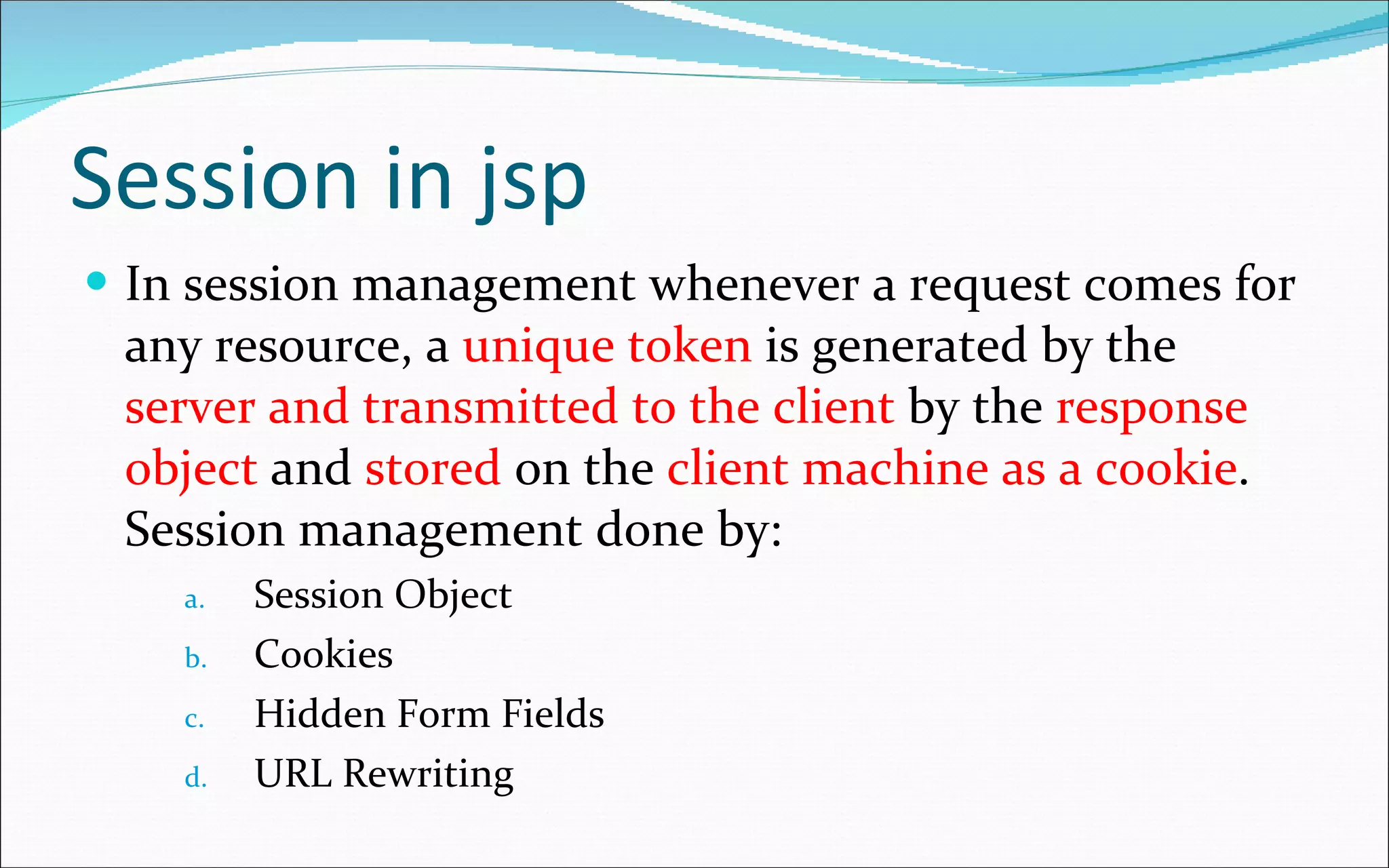 Session in jsp In session management whenever a request comes for any resource, a  unique token  is generated by the  server and transmitted to the client  by the  response object  and  stored  on the  client machine as a cookie . Session management done by: Session Object Cookies Hidden Form Fields URL Rewriting 