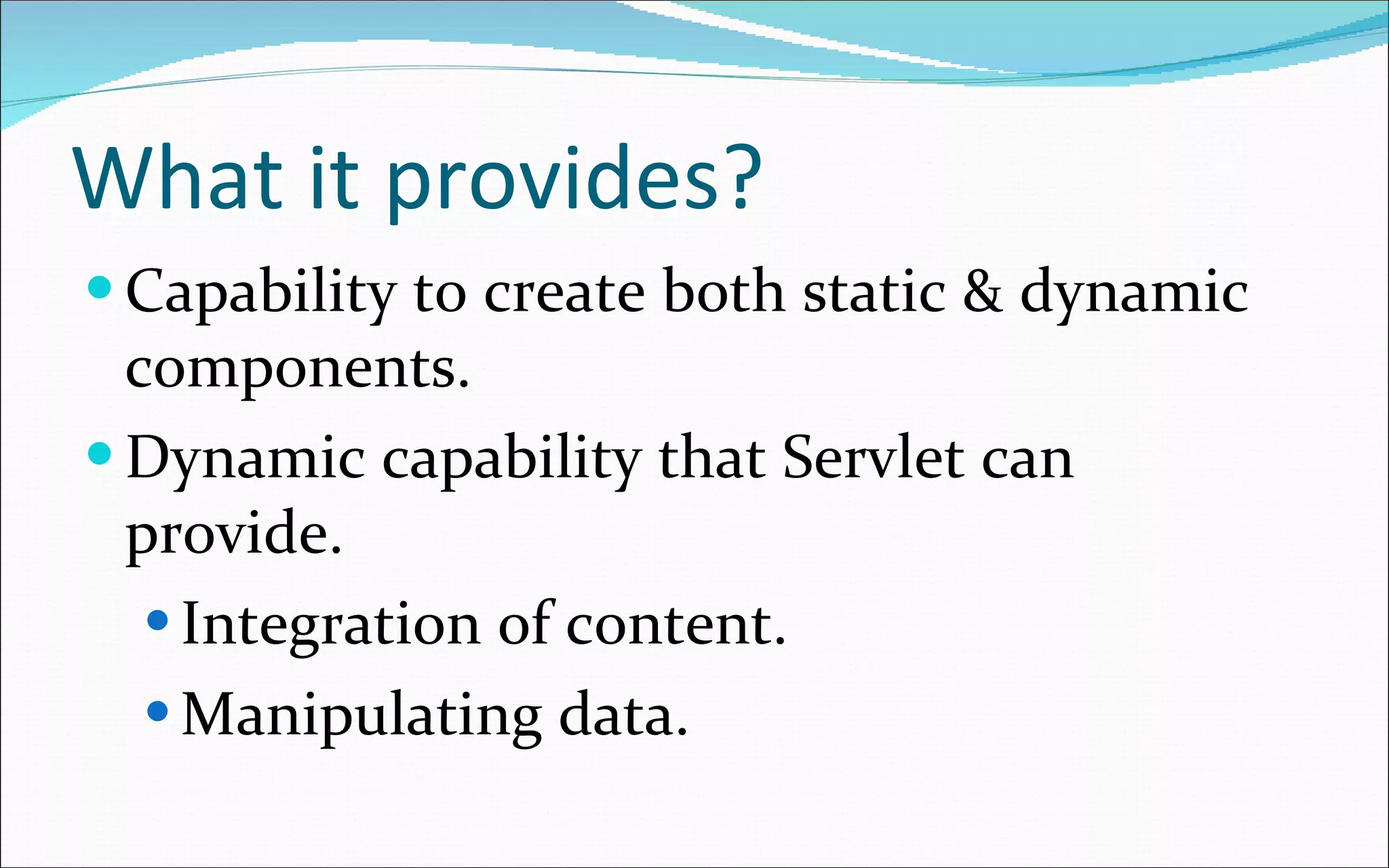 What it provides? Capability to create both static & dynamic components. Dynamic capability that Servlet can provide. Integration of content. Manipulating data. 