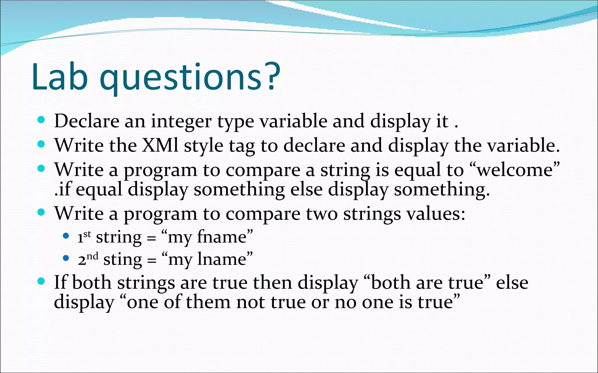 Lab questions? Declare an integer type variable and display it . Write the XMl style tag to declare and display the variable. Write a program to compare a string is equal to “welcome” .if equal display something else display something. Write a program to compare two strings values: 1 st  string = “my fname” 2 nd  sting = “my lname” If both strings are true then display “both are true” else display “one of them not true or no one is true”   
