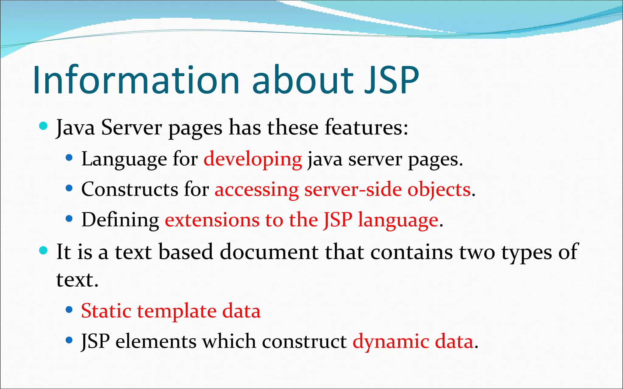 Information about JSP Java Server pages has these features: Language for  developing  java server pages. Constructs for  accessing server-side objects . Defining  extensions to the JSP language . It is a text based document that contains two types of text. Static template data JSP elements which construct  dynamic data . 