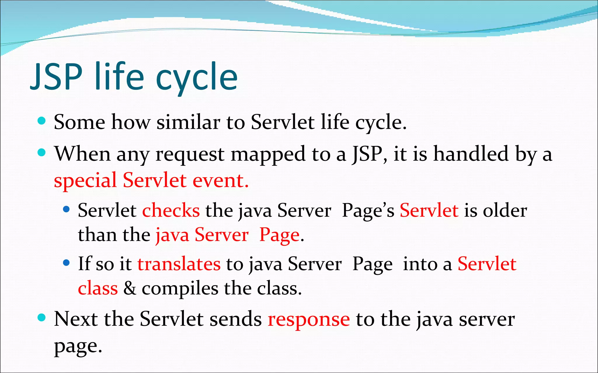 JSP life cycle Some how similar to Servlet life cycle. When any request mapped to a JSP, it is handled by a  special Servlet event. Servlet  checks  the java Server  Page’s  Servlet  is older than the  java Server  Page . If so it  translates  to java Server  Page  into a  Servlet class  & compiles the class. Next the Servlet sends  response  to the java server page. 