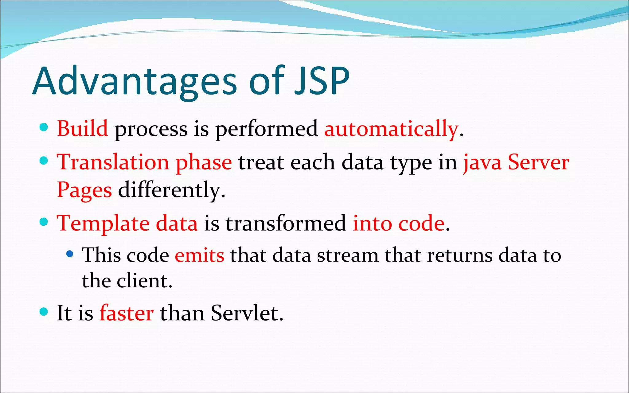 Advantages of JSP Build  process is performed  automatically . Translation phase  treat each data type in  java Server Pages  differently. Template data  is transformed  into code . This code  emits  that data stream that returns data to the client.  It is  faster  than Servlet. 