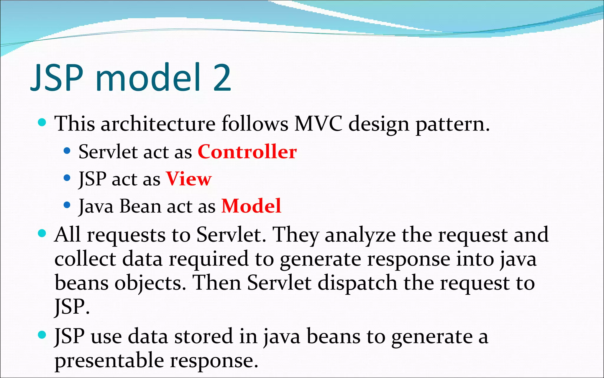 JSP model 2 This architecture follows MVC design pattern. Servlet act as  Controller JSP act as  View Java Bean act as  Model All requests to Servlet. They analyze the request and collect data required to generate response into java beans objects. Then Servlet dispatch the request to JSP. JSP use data stored in java beans to generate a presentable response. 