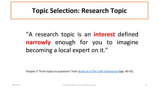 Topic Selection: Research Topic 
“A research topic is an interest defined 
narrowly enough for you to imagine 
becoming a local expert on it.” 
Chapter 3 "From topics to questions" from Booth et al The Craft of Research (pgs. 40-53) 
09/13/14 Dr. Noora Malki, al (c) all rights reserved 14 
 