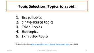 Topic Selection: Topics to avoid! 
1. Broad topics 
2. Single-source topics 
3. Trivial topics 
4. Hot topics 
5. Exhausted topics 
Chapters 1 & 2 from Winkler's and Metherell's Writing The Research Paper (pgs. 3-17) 
09/13/14 Dr. Noora Malki, al (c) all rights reserved 16 
 