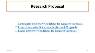 Research Proposal 
1. Nottingham University Guidelines for Research Proposals 
2. Leister University Guidelines for Research Proposals 
3. Exeter University Guidelines for Research Proposals 
09/13/14 Dr. Noora Malki, al (c) all rights reserved 18 
 