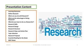 Presentation Content 
- Learning Outcomes 
- Define Research 
- What can you do with Research? 
- What are the advantages of doing 
Research? 
- What do you have to do as a Researcher? 
- Research Skills 
- Research Design 
- Research Structure 
- Research Steps and Action Plan 
- Topic Selection 
- Research Proposal 
- Essential Reading for the Week 
- NEXT Week 
09/13/14 Dr. Noora Malki, al (c) all rights reserved 2 
 