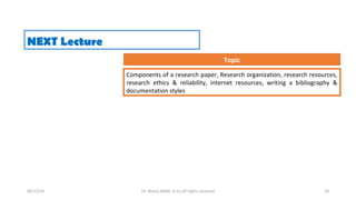 NEXT Lecture 
Topic 
Components of a research paper, Research organization, research resources, 
research ethics & reliability, internet resources, writing a bibliography & 
documentation styles 
09/13/14 Dr. Noora Malki, al (c) all rights reserved 20 
 
