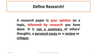 Define Research! 
A research paper is your opinion on a 
topic, informed by research you have 
done. It is not a summary of others’ 
thoughts, a personal essay or a review or 
critique. 
09/13/14 Dr. Noora Malki, al (c) all rights reserved 4 
 