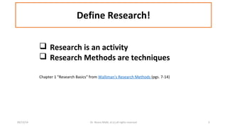 Define Research! 
 Research is an activity 
 Research Methods are techniques 
Chapter 1 "Research Basics" from Walliman's Research Methods (pgs. 7-14) 
09/13/14 Dr. Noora Malki, al (c) all rights reserved 5 
 