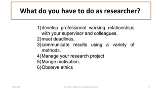 What do you have to do as researcher? 
1)develop professional working relationships 
with your supervisor and colleagues, 
2)meet deadlines, 
3)communicate results using a variety of 
methods. 
4)Manage your research project 
5)Mange motivation. 
6)Observe ethics 
09/13/14 Dr. Noora Malki, al (c) all rights reserved 8 
 