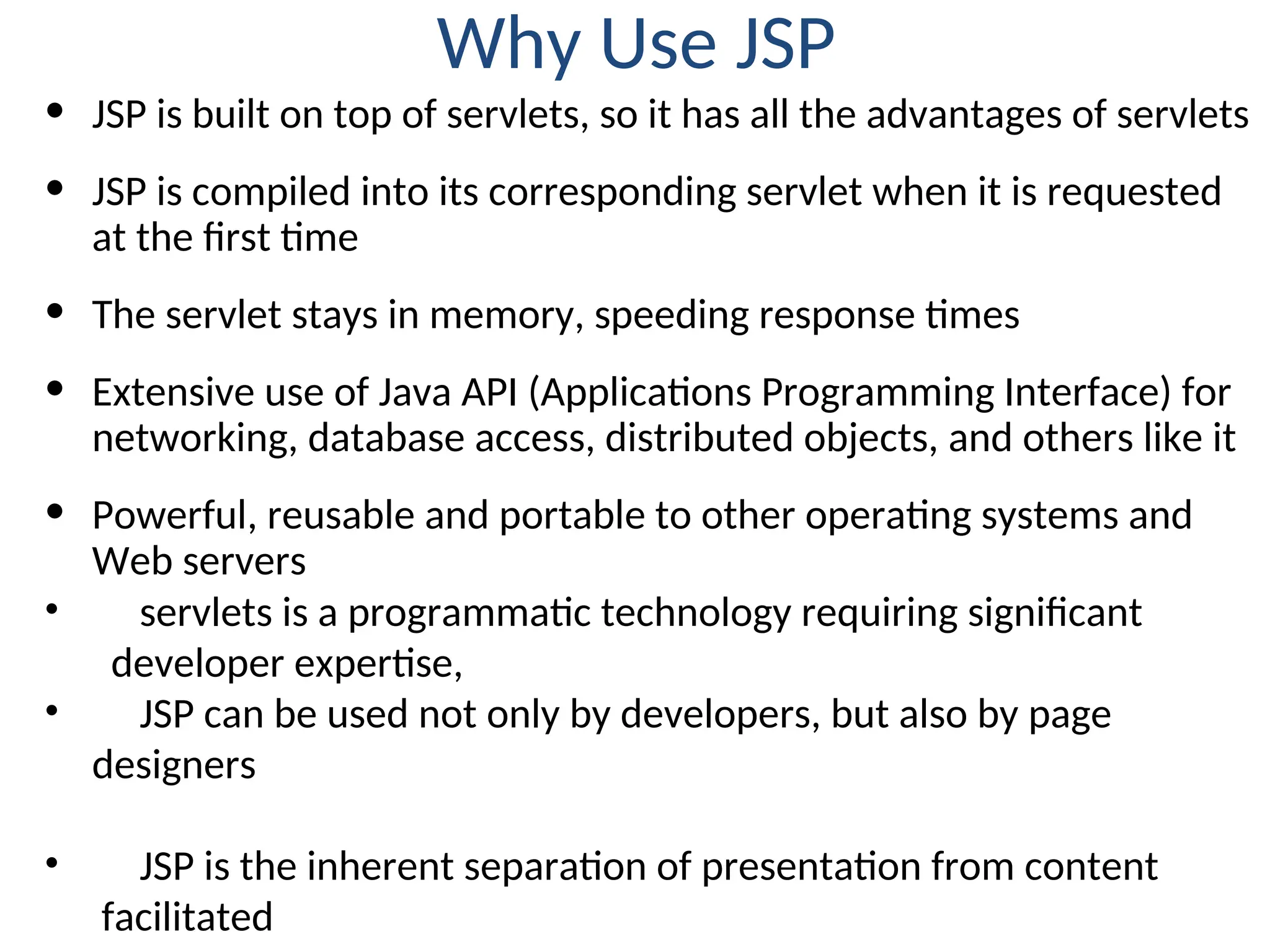 Why Use JSP
• JSP is built on top of servlets, so it has all the advantages of servlets
• JSP is compiled into its corresponding servlet when it is requested
at the first time
• The servlet stays in memory, speeding response times
• Extensive use of Java API (Applications Programming Interface) for
networking, database access, distributed objects, and others like it
• Powerful, reusable and portable to other operating systems and
Web servers
• servlets is a programmatic technology requiring significant
developer expertise,
• JSP can be used not only by developers, but also by page
designers
• JSP is the inherent separation of presentation from content
facilitated
 