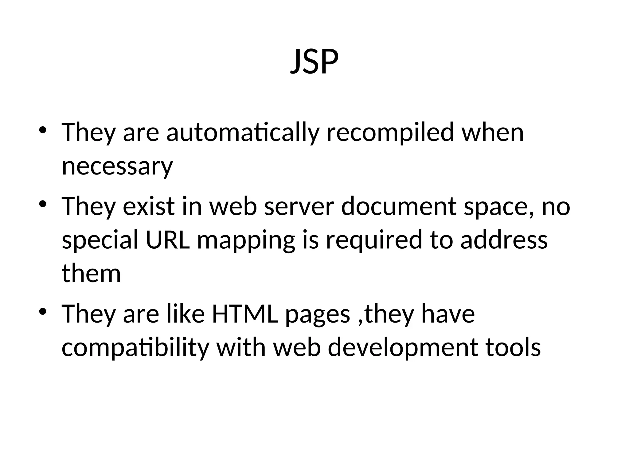 JSP
• They are automatically recompiled when
necessary
• They exist in web server document space, no
special URL mapping is required to address
them
• They are like HTML pages ,they have
compatibility with web development tools
 