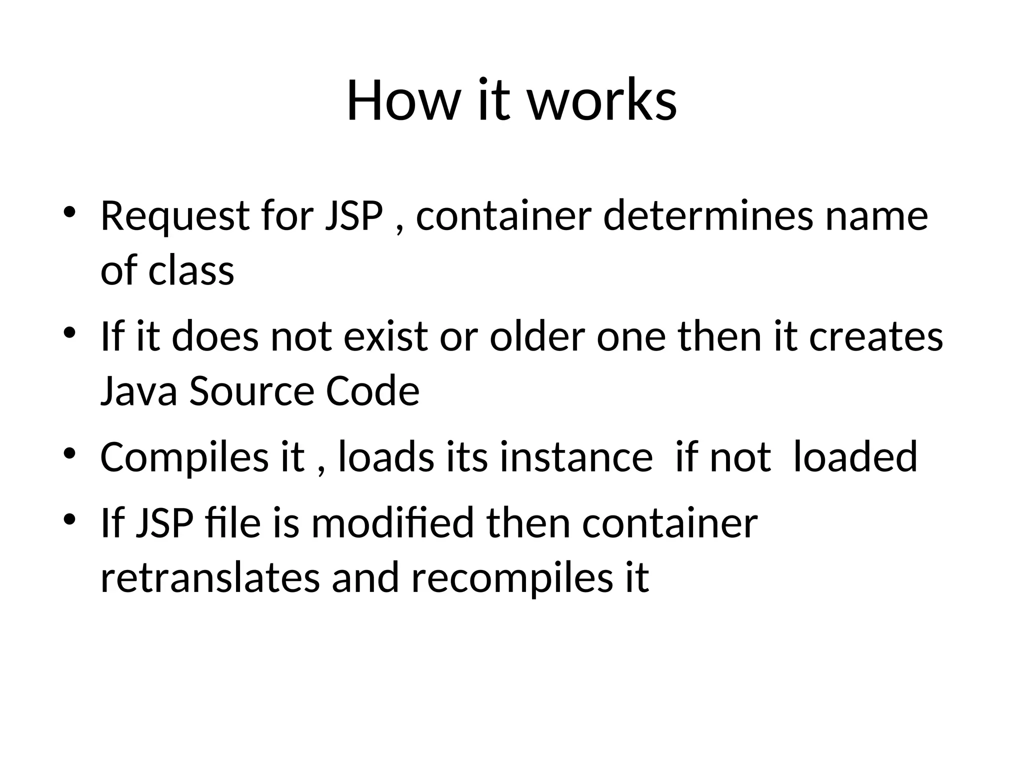 How it works
• Request for JSP , container determines name
of class
• If it does not exist or older one then it creates
Java Source Code
• Compiles it , loads its instance if not loaded
• If JSP file is modified then container
retranslates and recompiles it
 