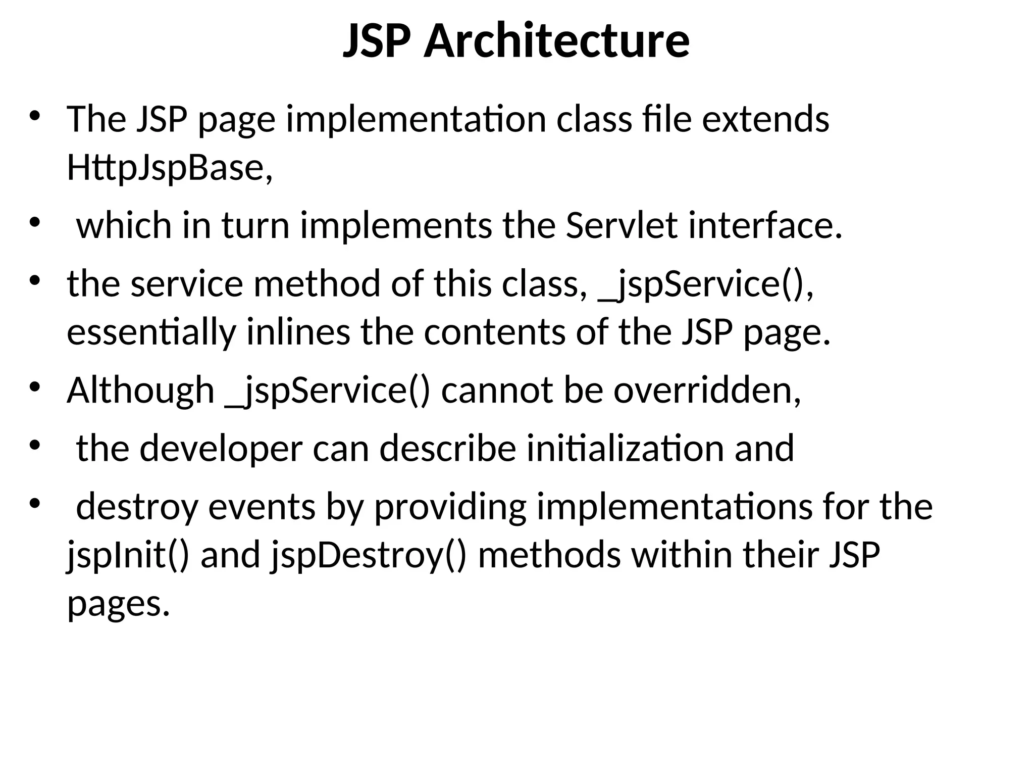 JSP Architecture
• The JSP page implementation class file extends
HttpJspBase,
• which in turn implements the Servlet interface.
• the service method of this class, _jspService(),
essentially inlines the contents of the JSP page.
• Although _jspService() cannot be overridden,
• the developer can describe initialization and
• destroy events by providing implementations for the
jspInit() and jspDestroy() methods within their JSP
pages.
 
