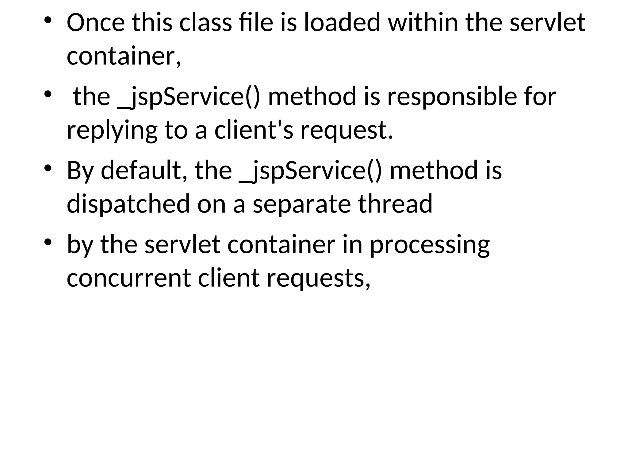 • Once this class file is loaded within the servlet
container,
• the _jspService() method is responsible for
replying to a client's request.
• By default, the _jspService() method is
dispatched on a separate thread
• by the servlet container in processing
concurrent client requests,
 