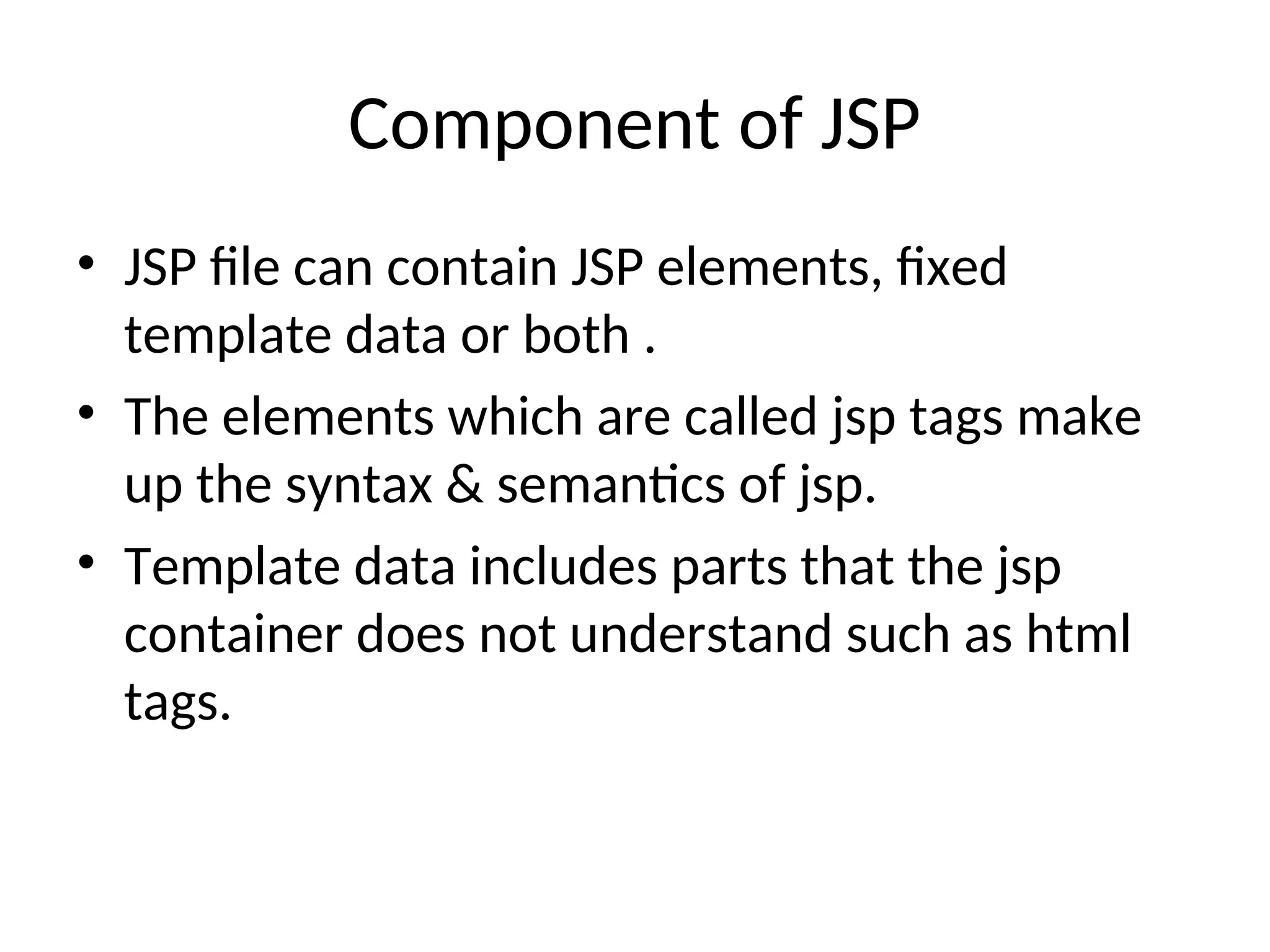 Component of JSP
• JSP file can contain JSP elements, fixed
template data or both .
• The elements which are called jsp tags make
up the syntax & semantics of jsp.
• Template data includes parts that the jsp
container does not understand such as html
tags.
 