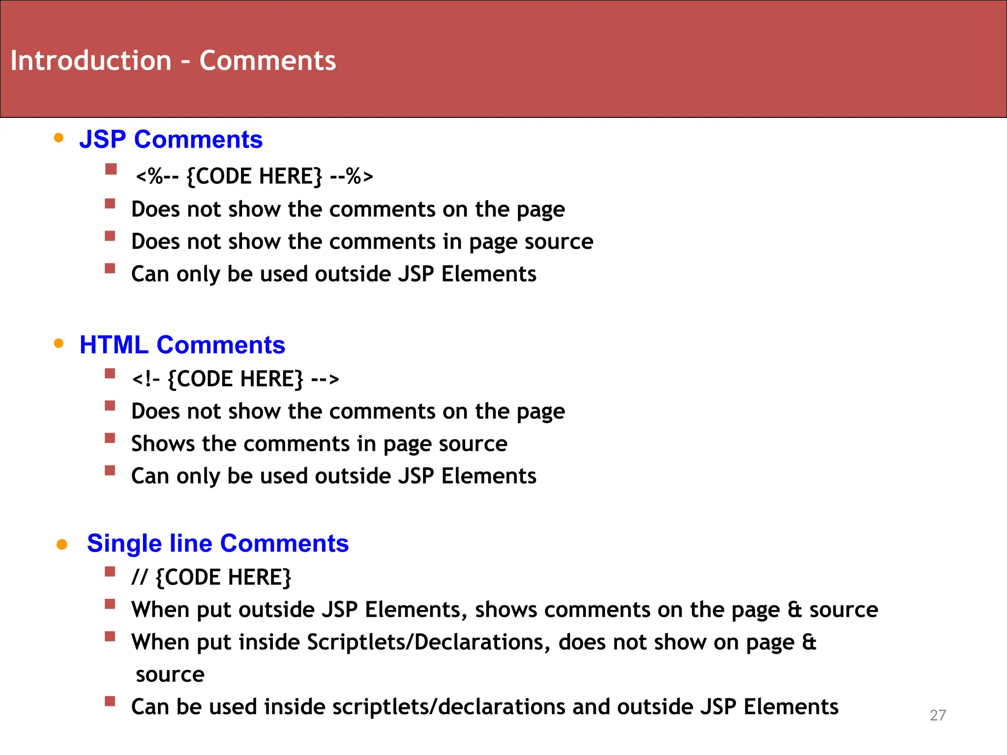 27
Introduction – Comments
• JSP Comments
 <%-- {CODE HERE} --%>
 Does not show the comments on the page
 Does not show the comments in page source
 Can only be used outside JSP Elements
• HTML Comments
 <!– {CODE HERE} -->
 Does not show the comments on the page
 Shows the comments in page source
 Can only be used outside JSP Elements
• Single line Comments
 // {CODE HERE}
 When put outside JSP Elements, shows comments on the page & source
 When put inside Scriptlets/Declarations, does not show on page &
source
 Can be used inside scriptlets/declarations and outside JSP Elements
 