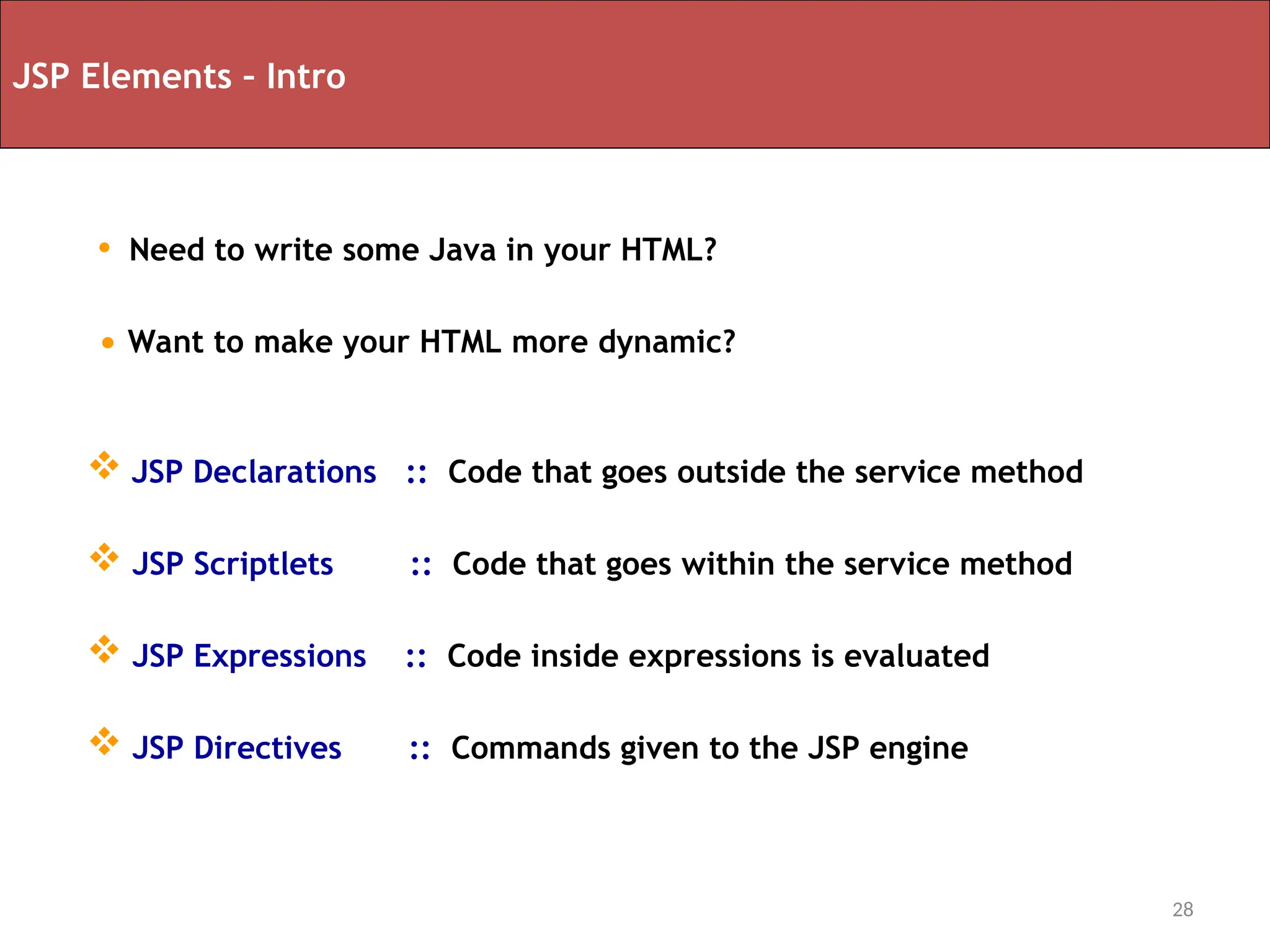 28
JSP Elements – Intro
 JSP Declarations :: Code that goes outside the service method
 JSP Scriptlets :: Code that goes within the service method
 JSP Expressions :: Code inside expressions is evaluated
 JSP Directives :: Commands given to the JSP engine
• Need to write some Java in your HTML?
• Want to make your HTML more dynamic?
 