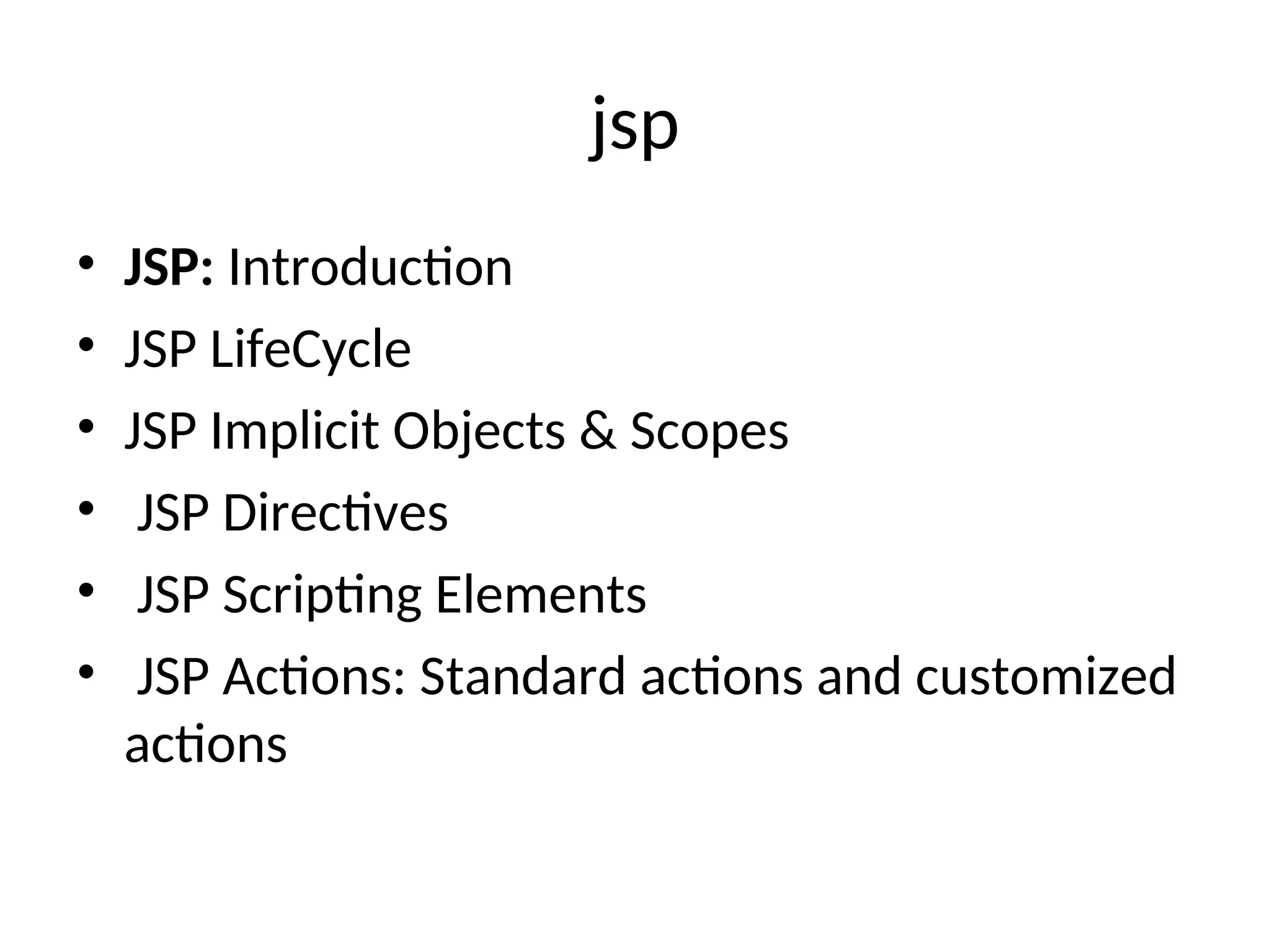 jsp
• JSP: Introduction
• JSP LifeCycle
• JSP Implicit Objects & Scopes
• JSP Directives
• JSP Scripting Elements
• JSP Actions: Standard actions and customized
actions
 